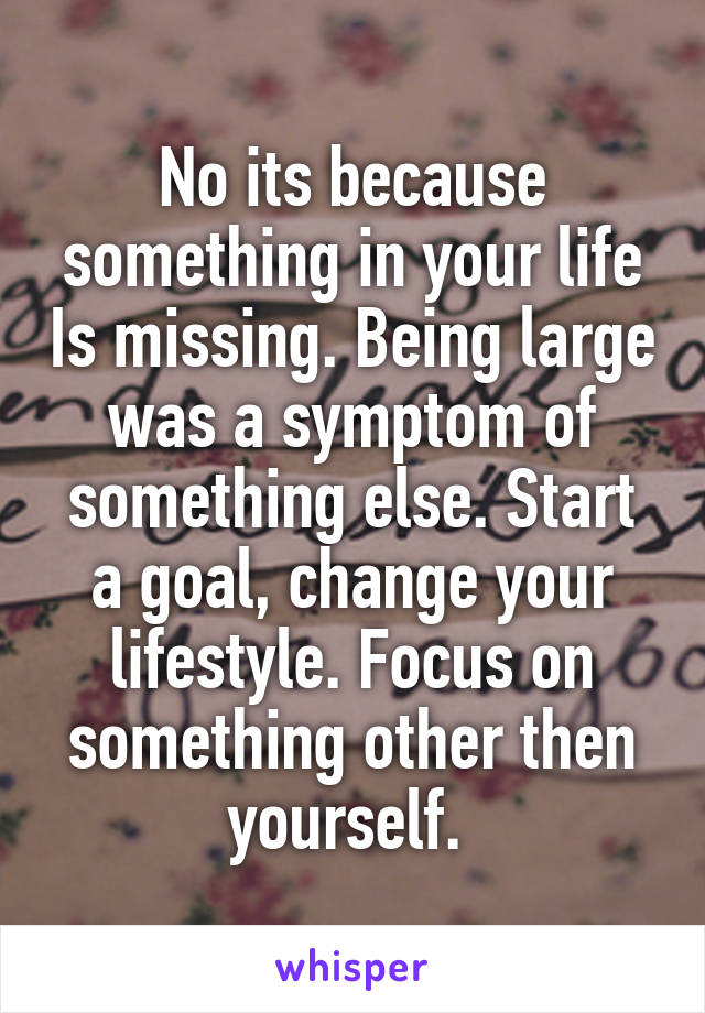 No its because something in your life Is missing. Being large was a symptom of something else. Start a goal, change your lifestyle. Focus on something other then yourself. 