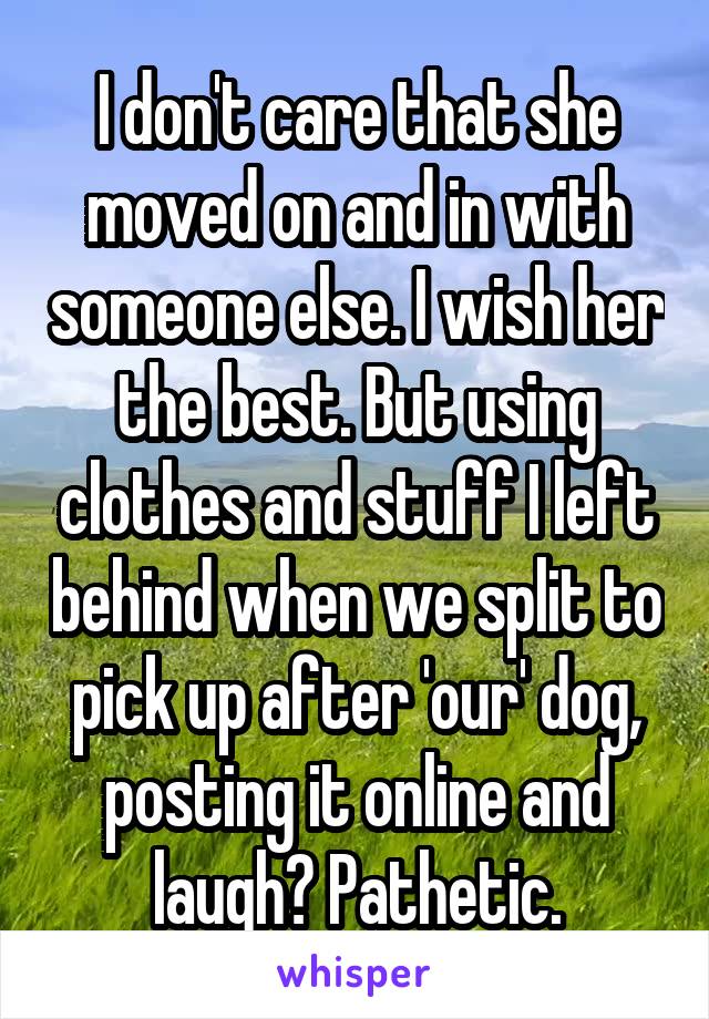 I don't care that she moved on and in with someone else. I wish her the best. But using clothes and stuff I left behind when we split to pick up after 'our' dog, posting it online and laugh? Pathetic.