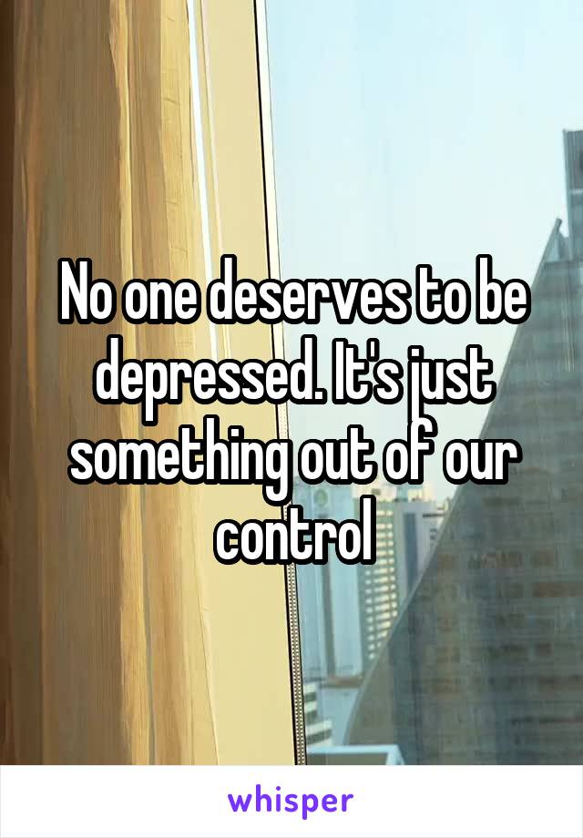 No one deserves to be depressed. It's just something out of our control