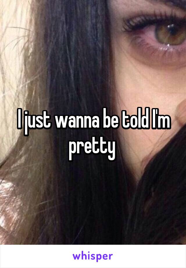 I just wanna be told I'm pretty 