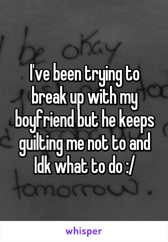 I've been trying to break up with my boyfriend but he keeps guilting me not to and Idk what to do :/