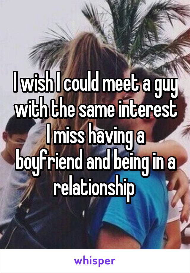 I wish I could meet a guy with the same interest I miss having a boyfriend and being in a relationship 