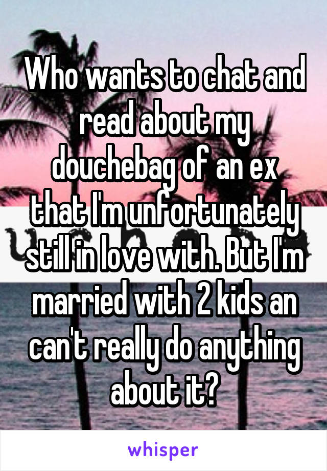 Who wants to chat and read about my douchebag of an ex that I'm unfortunately still in love with. But I'm married with 2 kids an can't really do anything about it?