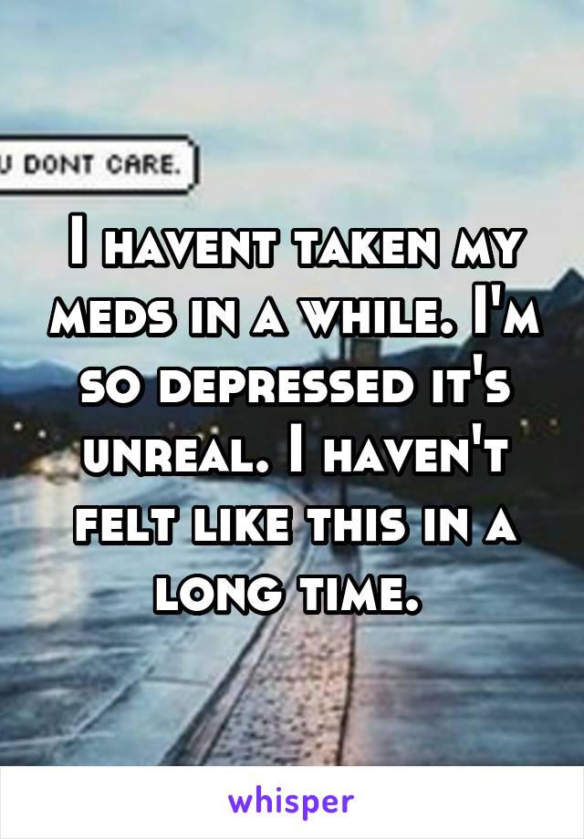 I havent taken my meds in a while. I'm so depressed it's unreal. I haven't felt like this in a long time. 