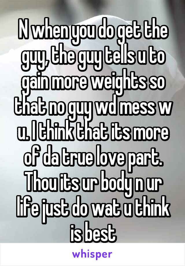 N when you do get the guy, the guy tells u to gain more weights so that no guy wd mess w u. I think that its more of da true love part. Thou its ur body n ur life just do wat u think is best