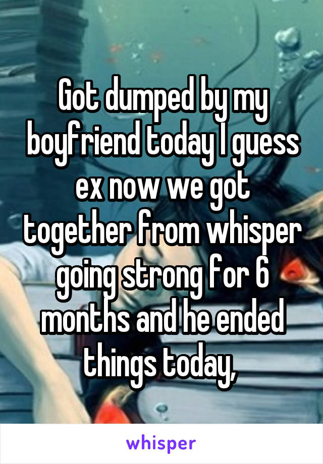 Got dumped by my boyfriend today I guess ex now we got together from whisper going strong for 6 months and he ended things today, 