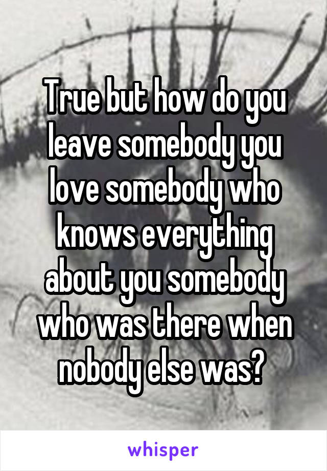 True but how do you leave somebody you love somebody who knows everything about you somebody who was there when nobody else was? 