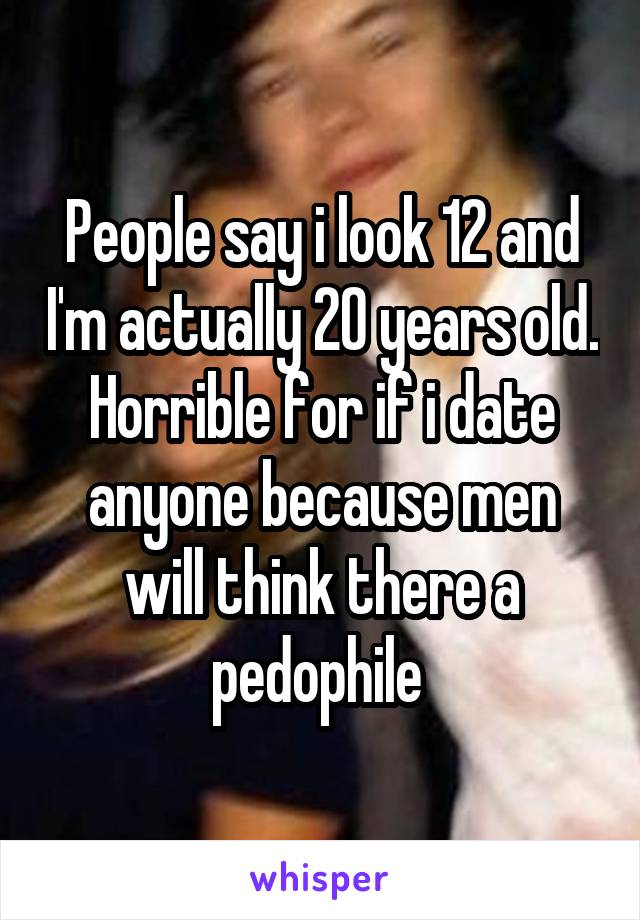 People say i look 12 and I'm actually 20 years old. Horrible for if i date anyone because men will think there a pedophile 