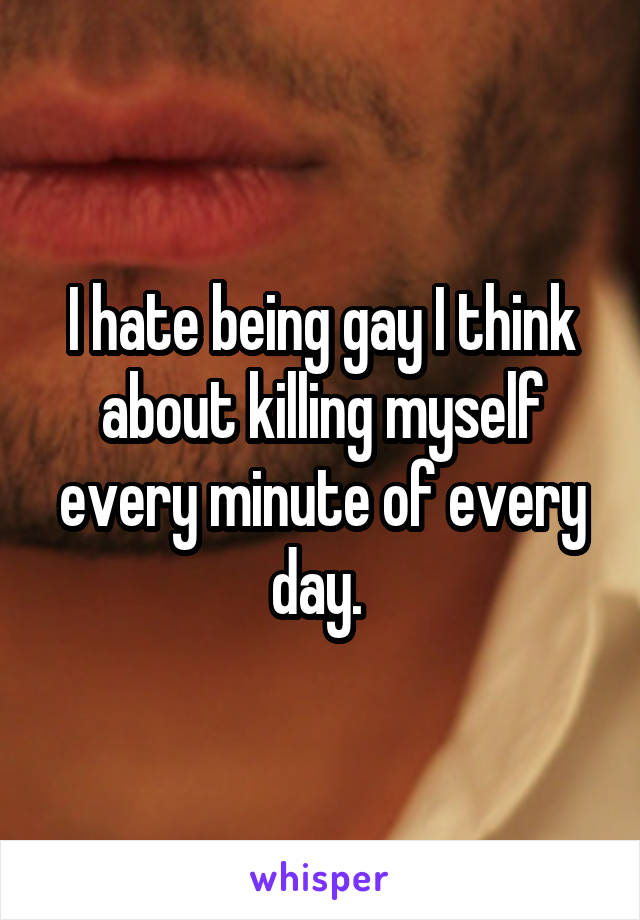 I hate being gay I think about killing myself every minute of every day. 