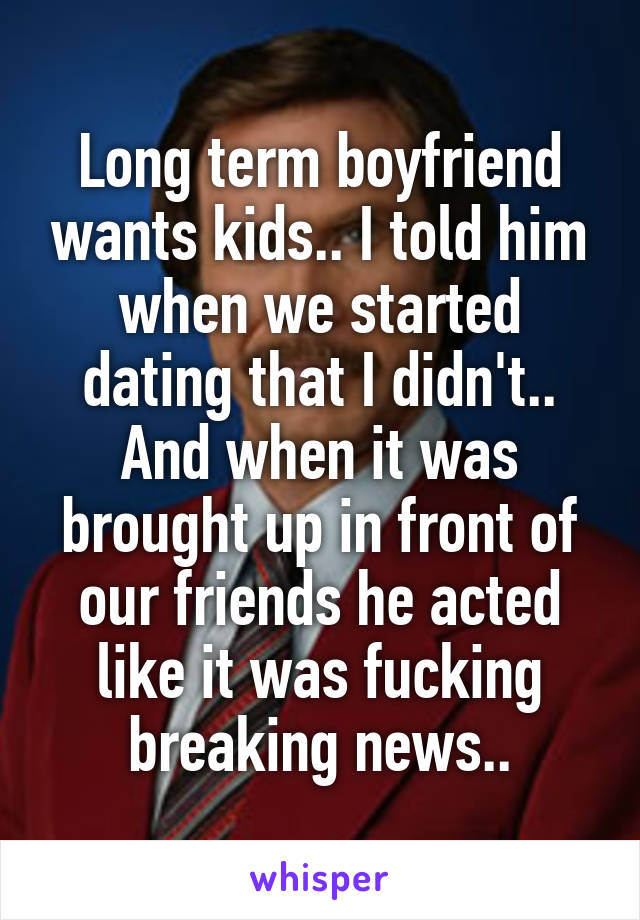 Long term boyfriend wants kids.. I told him when we started dating that I didn't.. And when it was brought up in front of our friends he acted like it was fucking breaking news..