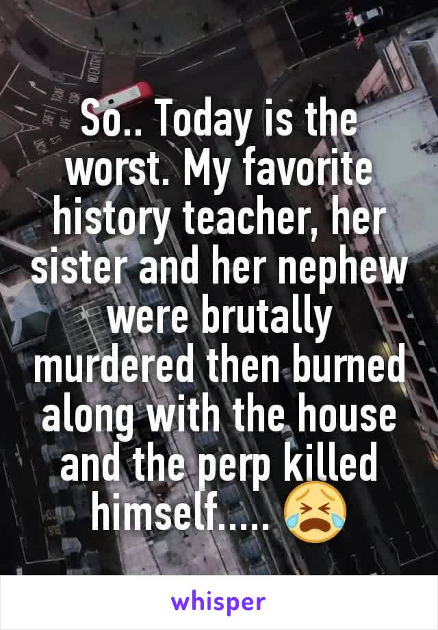 So.. Today is the worst. My favorite history teacher, her sister and her nephew were brutally murdered then burned along with the house and the perp killed himself..... 😭