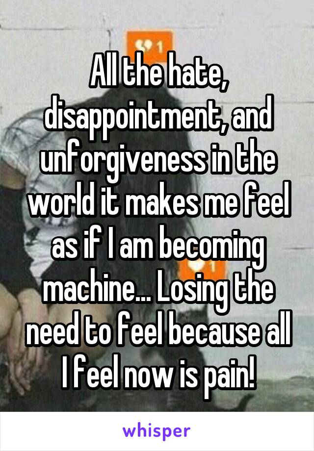 All the hate, disappointment, and unforgiveness in the world it makes me feel as if I am becoming machine... Losing the need to feel because all I feel now is pain!