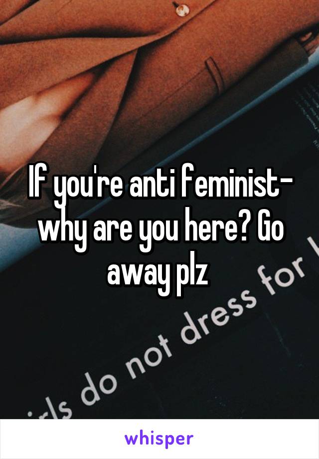 If you're anti feminist- why are you here? Go away plz 