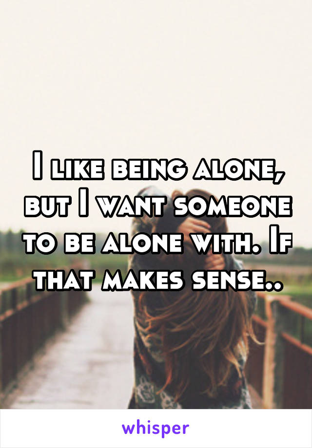 I like being alone, but I want someone to be alone with. If that makes sense..