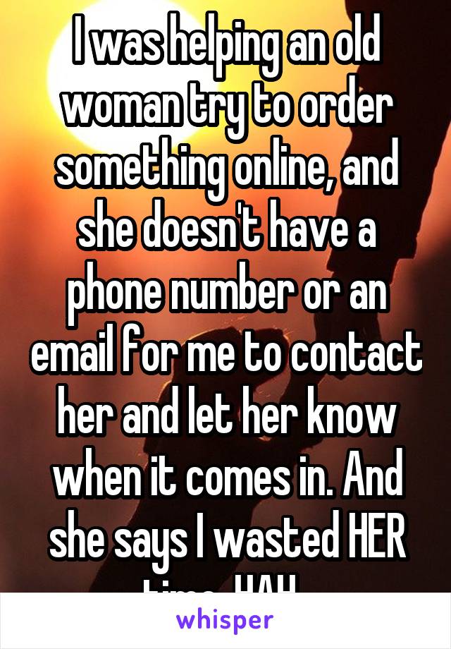 I was helping an old woman try to order something online, and she doesn't have a phone number or an email for me to contact her and let her know when it comes in. And she says I wasted HER time. HAH. 