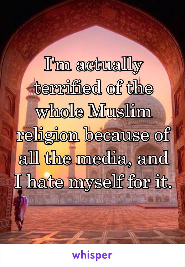 I'm actually terrified of the whole Muslim religion because of all the media, and I hate myself for it. 