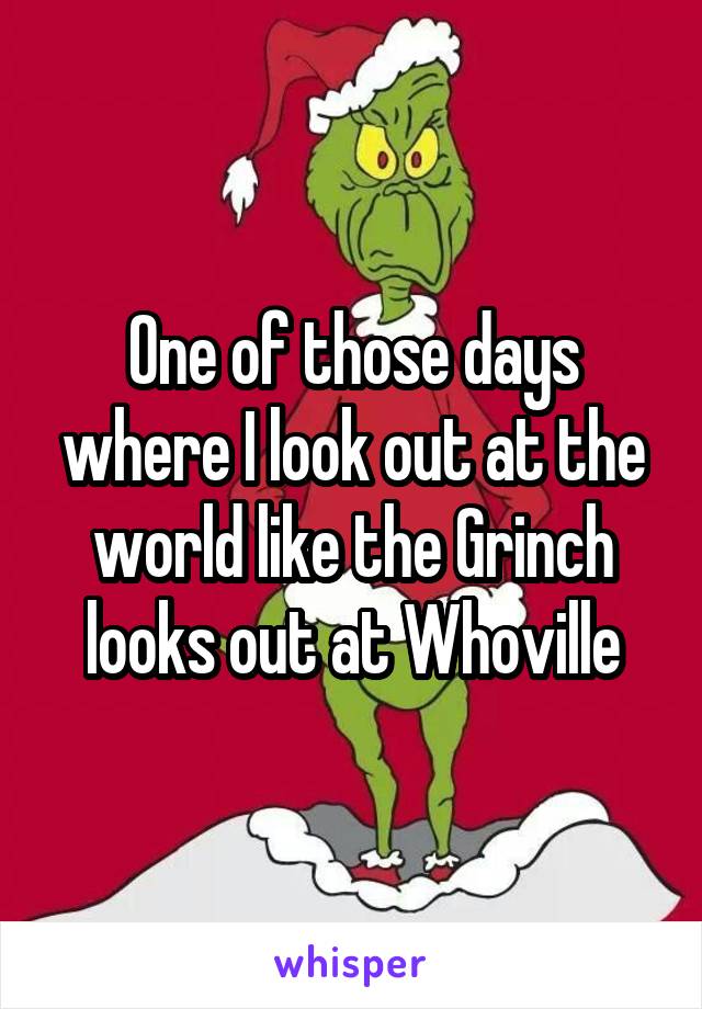 One of those days where I look out at the world like the Grinch looks out at Whoville