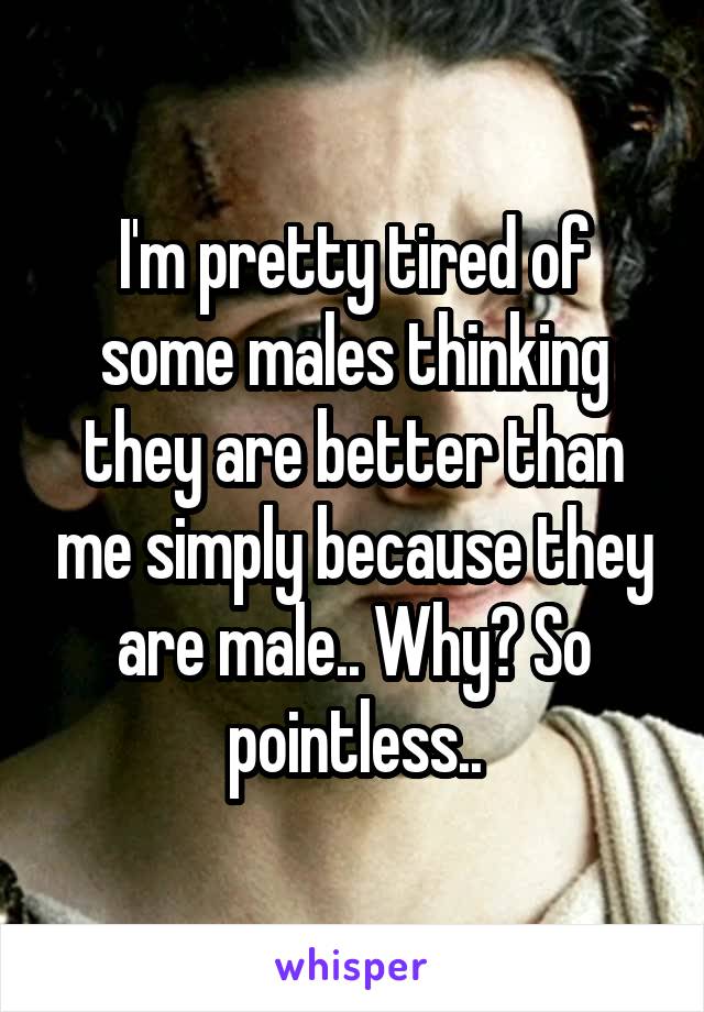 I'm pretty tired of some males thinking they are better than me simply because they are male.. Why? So pointless..