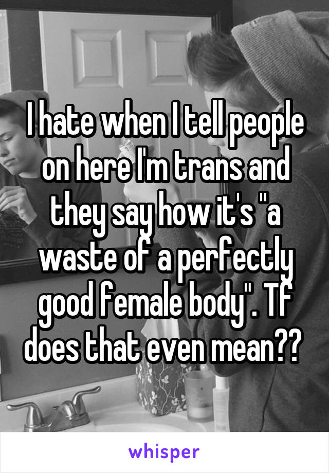 I hate when I tell people on here I'm trans and they say how it's "a waste of a perfectly good female body". Tf does that even mean?? 