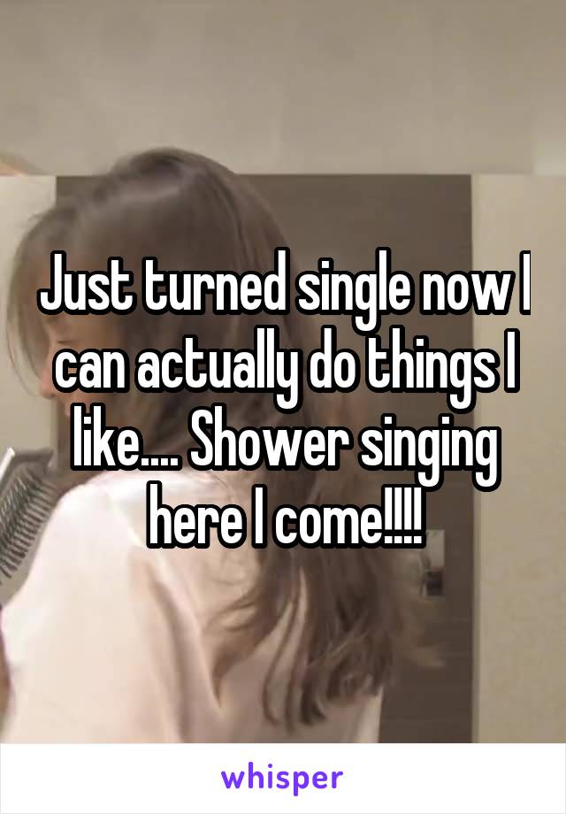 Just turned single now I can actually do things I like.... Shower singing here I come!!!!