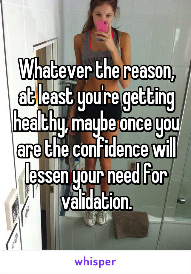 Whatever the reason, at least you're getting healthy, maybe once you are the confidence will lessen your need for validation.