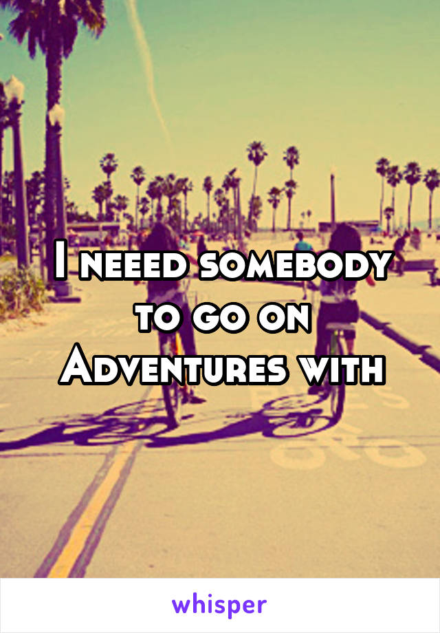 I neeed somebody to go on Adventures with