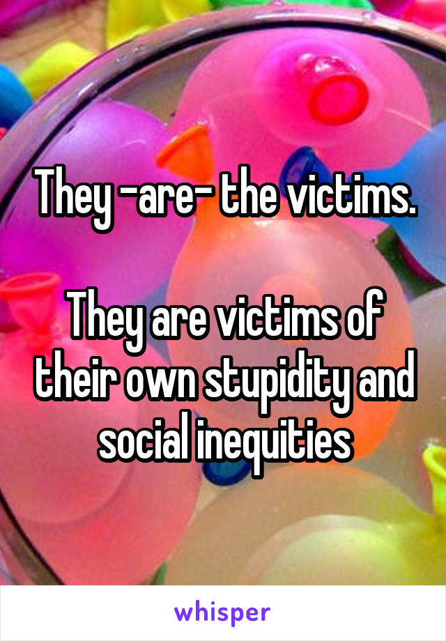 They -are- the victims.

They are victims of their own stupidity and social inequities