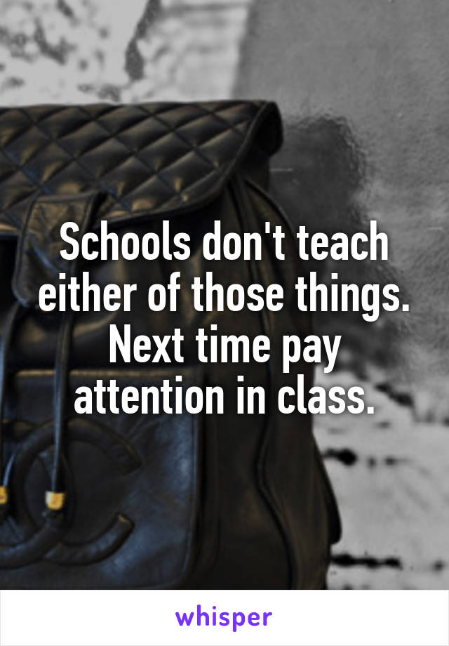 Schools don't teach either of those things. Next time pay attention in class.