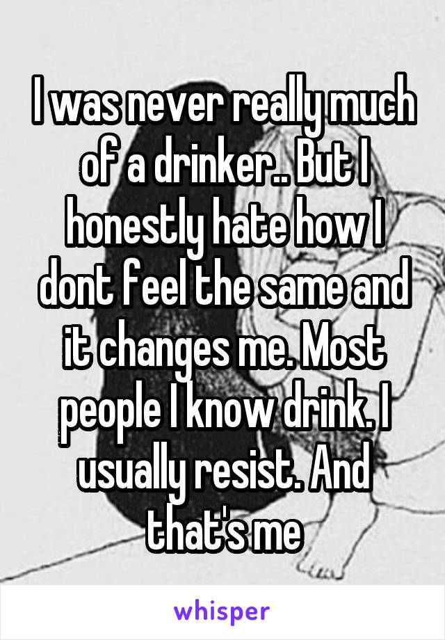 I was never really much of a drinker.. But I honestly hate how I dont feel the same and it changes me. Most people I know drink. I usually resist. And that's me