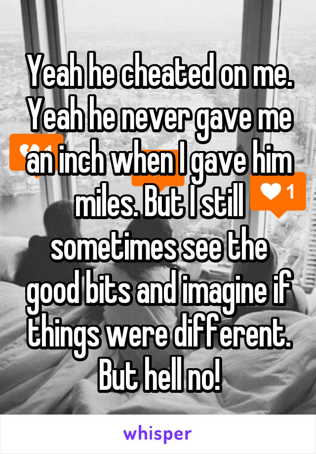 Yeah he cheated on me. Yeah he never gave me an inch when I gave him miles. But I still sometimes see the good bits and imagine if things were different. But hell no!