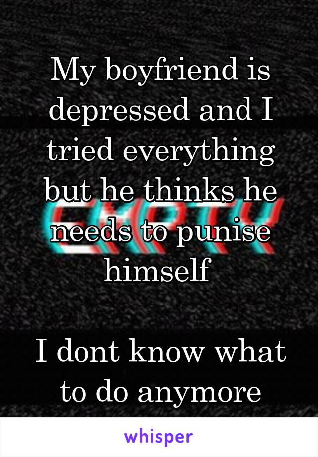 My boyfriend is depressed and I tried everything but he thinks he needs to punise himself 

I dont know what to do anymore