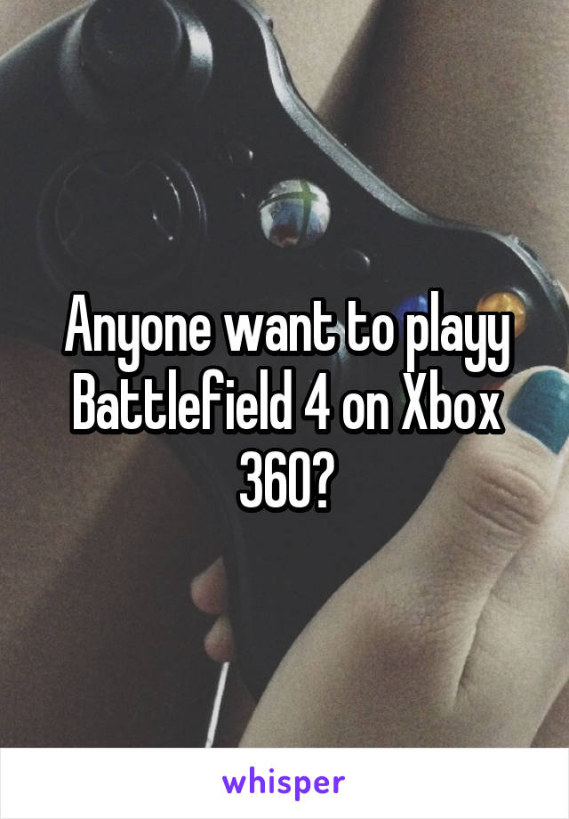 Anyone want to playy Battlefield 4 on Xbox 360?