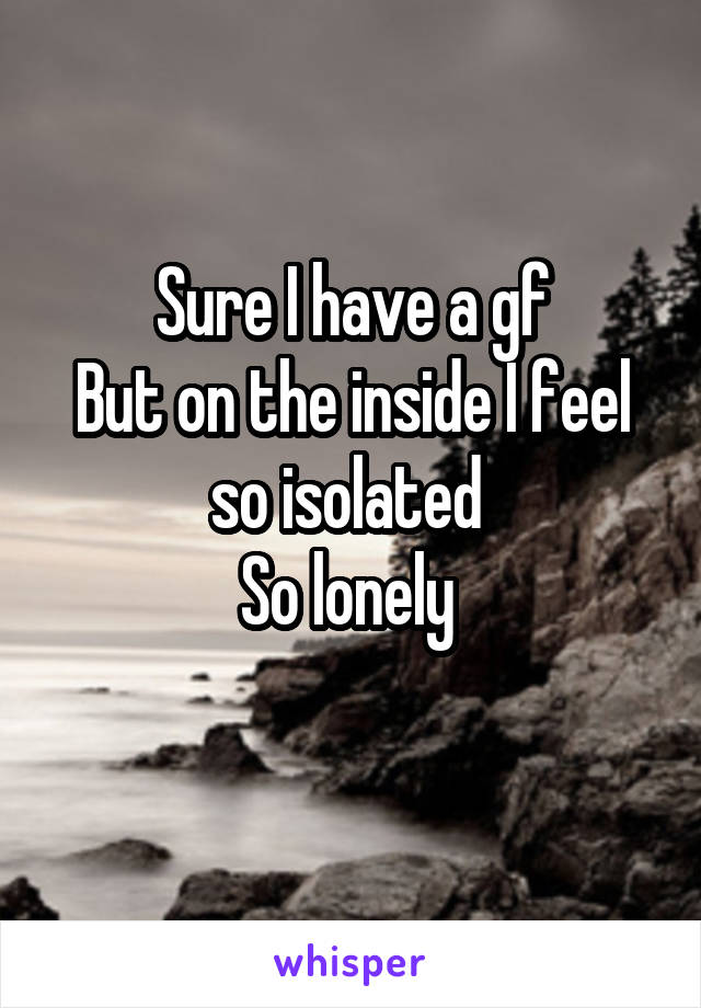 Sure I have a gf
But on the inside I feel so isolated 
So lonely 
