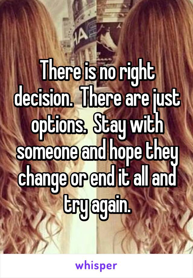 There is no right decision.  There are just options.  Stay with someone and hope they change or end it all and try again.