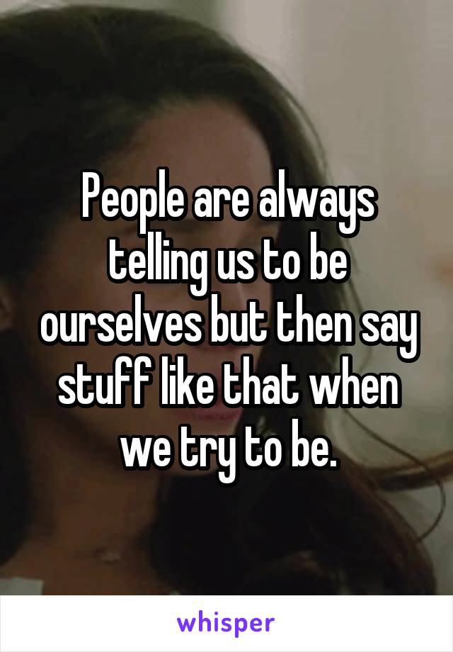 People are always telling us to be ourselves but then say stuff like that when we try to be.