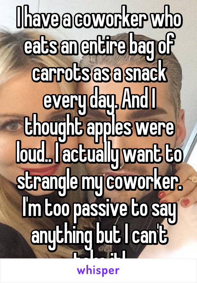 I have a coworker who eats an entire bag of carrots as a snack every day. And I thought apples were loud.. I actually want to strangle my coworker. I'm too passive to say anything but I can't take it!