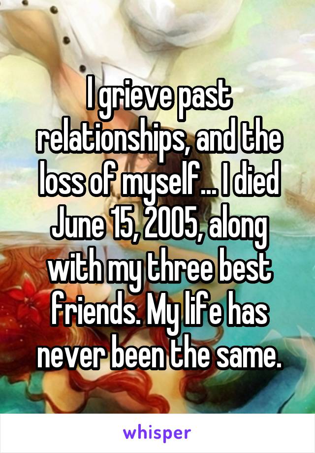 I grieve past relationships, and the loss of myself... I died June 15, 2005, along with my three best friends. My life has never been the same.