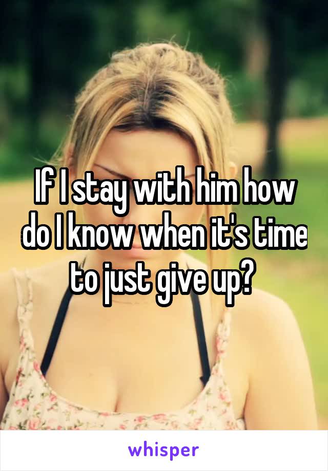 If I stay with him how do I know when it's time to just give up? 