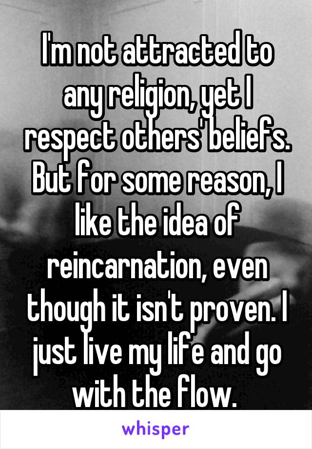 I'm not attracted to any religion, yet I respect others' beliefs. But for some reason, I like the idea of reincarnation, even though it isn't proven. I just live my life and go with the flow. 