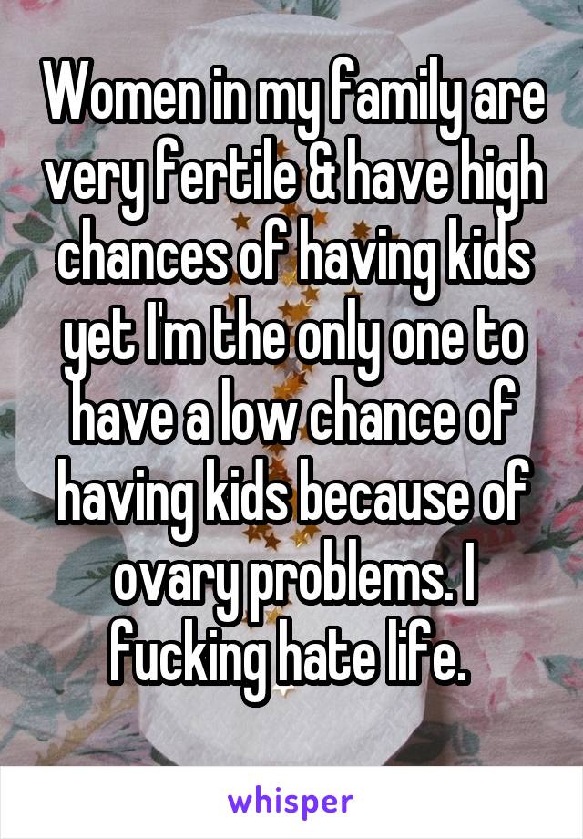 Women in my family are very fertile & have high chances of having kids yet I'm the only one to have a low chance of having kids because of ovary problems. I fucking hate life. 
