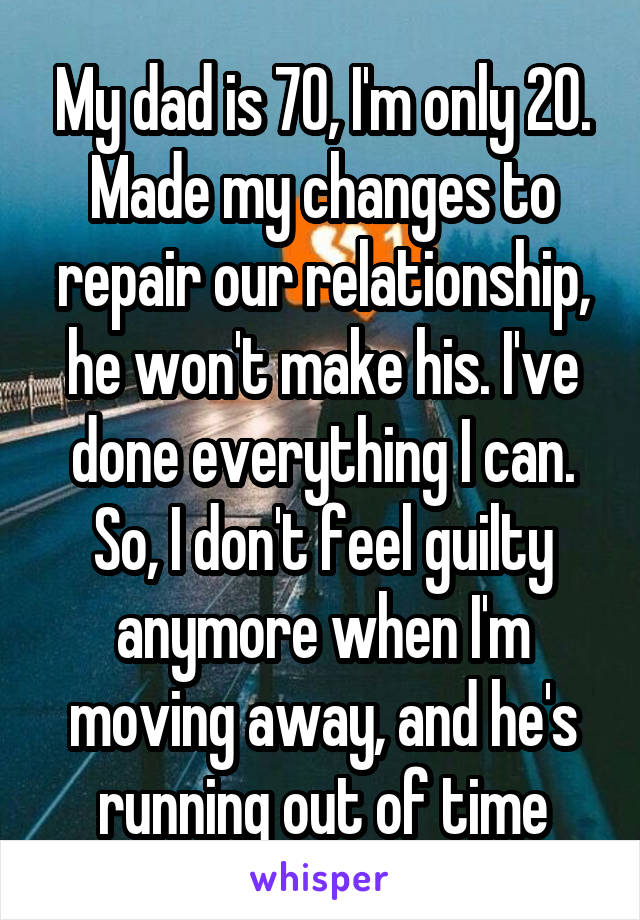 My dad is 70, I'm only 20. Made my changes to repair our relationship, he won't make his. I've done everything I can. So, I don't feel guilty anymore when I'm moving away, and he's running out of time