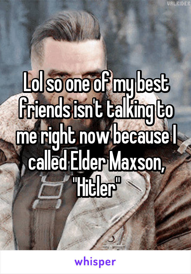 Lol so one of my best friends isn't talking to me right now because I called Elder Maxson, "Hitler"