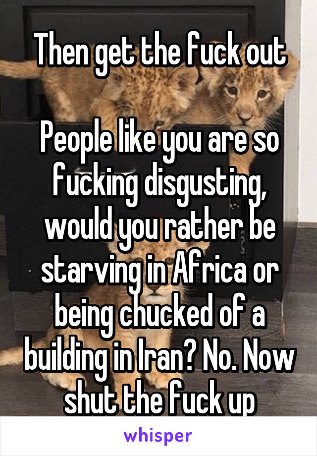 Then get the fuck out

People like you are so fucking disgusting, would you rather be starving in Africa or being chucked of a building in Iran? No. Now shut the fuck up