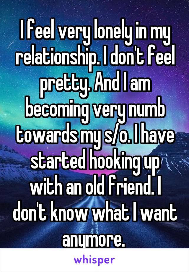 I feel very lonely in my relationship. I don't feel pretty. And I am becoming very numb towards my s/o. I have started hooking up with an old friend. I don't know what I want anymore. 