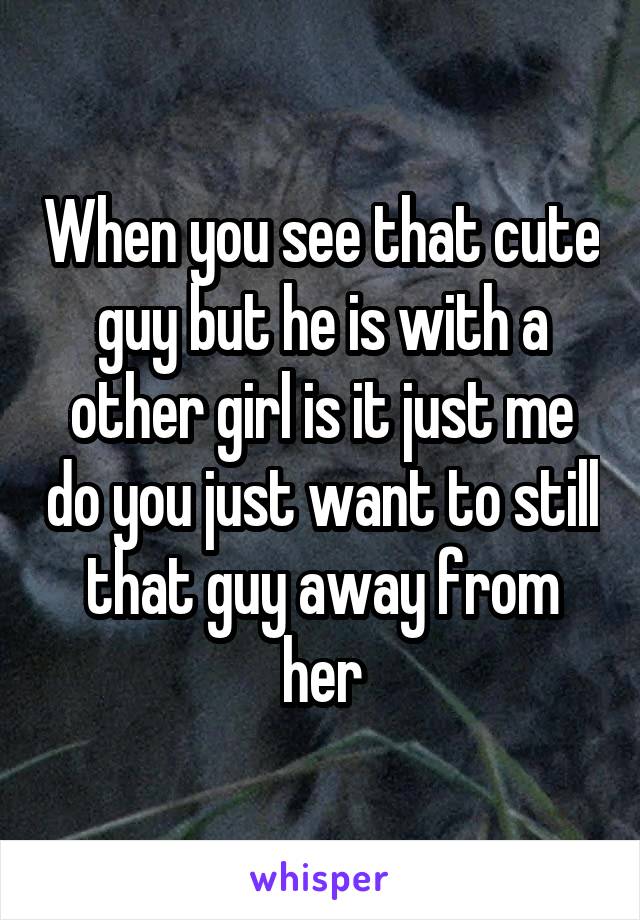 When you see that cute guy but he is with a other girl is it just me do you just want to still that guy away from her