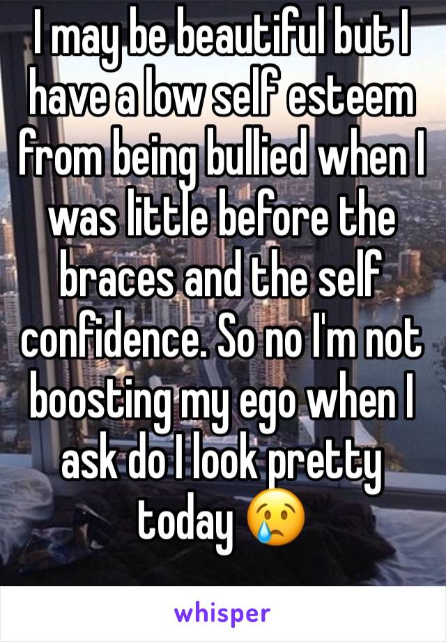 I may be beautiful but I have a low self esteem from being bullied when I was little before the braces and the self confidence. So no I'm not boosting my ego when I ask do I look pretty today 😢