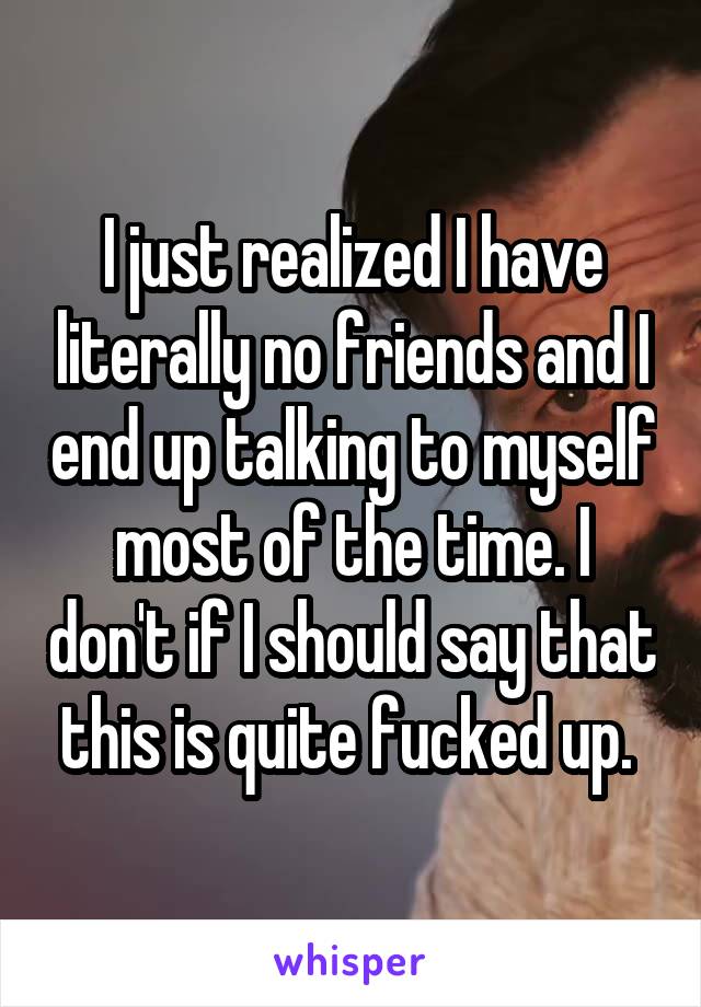 I just realized I have literally no friends and I end up talking to myself most of the time. I don't if I should say that this is quite fucked up. 