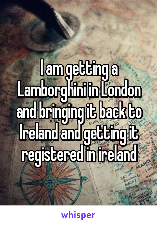 I am getting a Lamborghini in London and bringing it back to Ireland and getting it registered in ireland