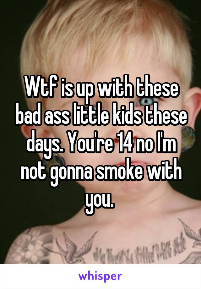 Wtf is up with these bad ass little kids these days. You're 14 no I'm not gonna smoke with you. 