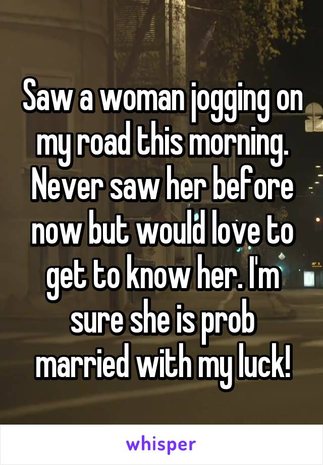 Saw a woman jogging on my road this morning. Never saw her before now but would love to get to know her. I'm sure she is prob married with my luck!